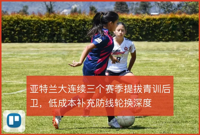 亚特兰大连续三个赛季提拔青训后卫，低成本补充防线轮换深度