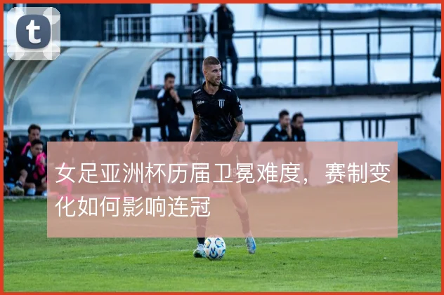 女足亚洲杯历届卫冕难度，赛制变化如何影响连冠