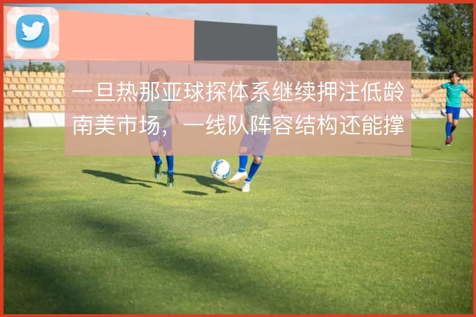 一旦热那亚球探体系继续押注低龄南美市场，一线队阵容结构还能撑到哪一步