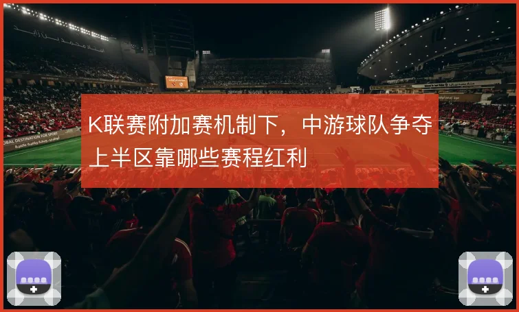 K联赛附加赛机制下，中游球队争夺上半区靠哪些赛程红利