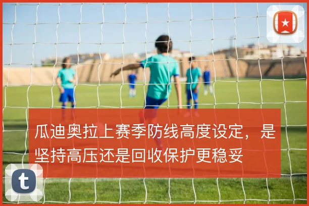 瓜迪奥拉上赛季防线高度设定，是坚持高压还是回收保护更稳妥