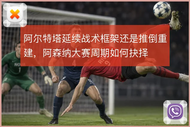 阿尔特塔延续战术框架还是推倒重建，阿森纳大赛周期如何抉择