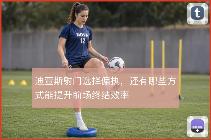 迪亚斯射门选择偏执，还有哪些方式能提升前场终结效率