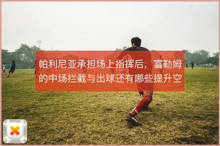 帕利尼亚承担场上指挥后,富勒姆的中场拦截与出球还有哪些提升空间