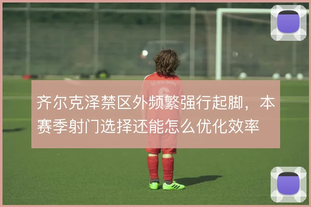 齐尔克泽禁区外频繁强行起脚,本赛季射门选择还能怎么优化效率