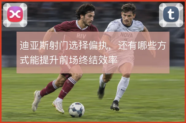 迪亚斯射门选择偏执，还有哪些方式能提升前场终结效率