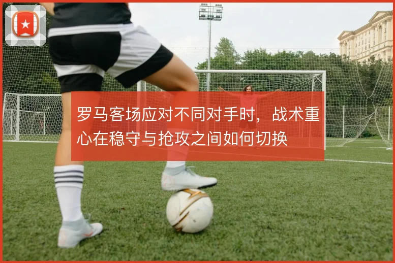 罗马客场应对不同对手时，战术重心在稳守与抢攻之间如何切换