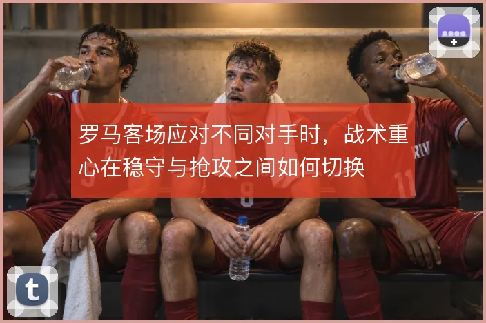 罗马客场应对不同对手时，战术重心在稳守与抢攻之间如何切换
