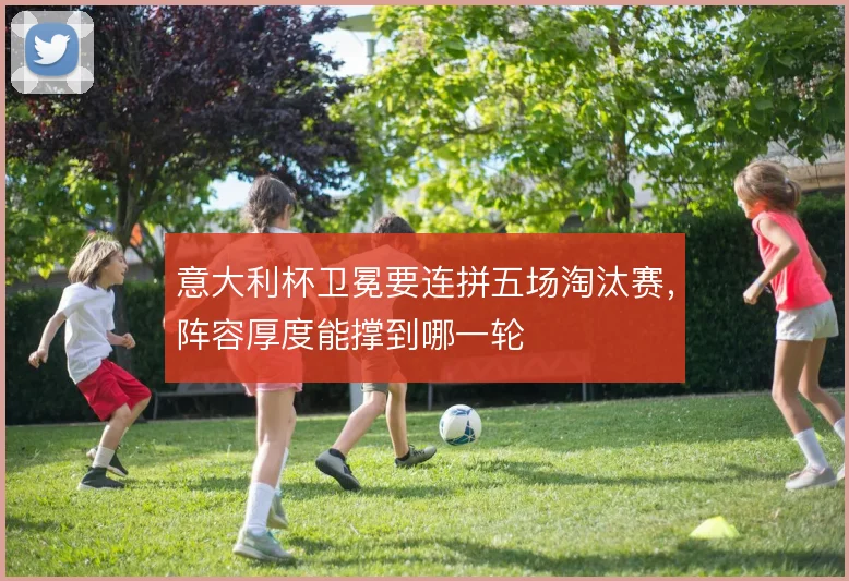意大利杯卫冕要连拼五场淘汰赛，阵容厚度能撑到哪一轮