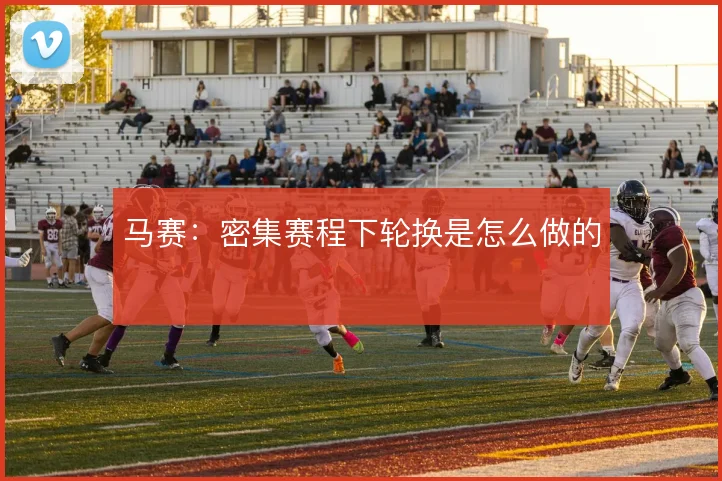 马赛：密集赛程下轮换是怎么做的