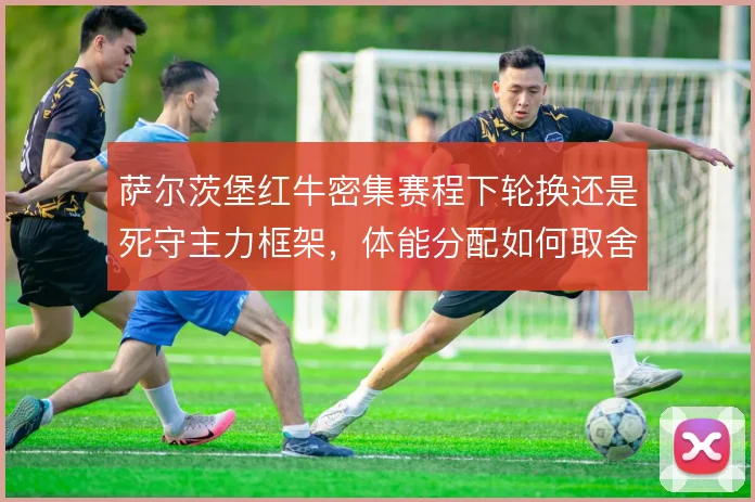 萨尔茨堡红牛密集赛程下轮换还是死守主力框架,体能分配如何取舍