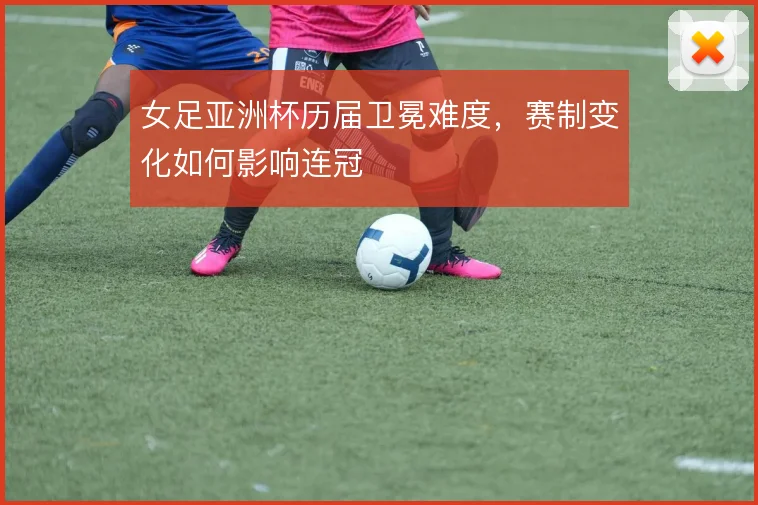 女足亚洲杯历届卫冕难度，赛制变化如何影响连冠