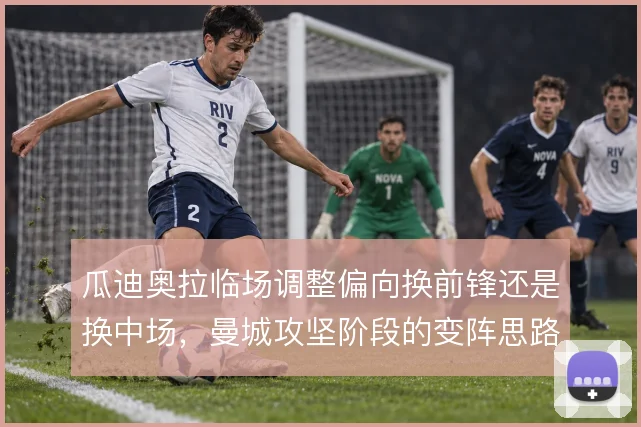 瓜迪奥拉临场调整偏向换前锋还是换中场，曼城攻坚阶段的变阵思路值得细看