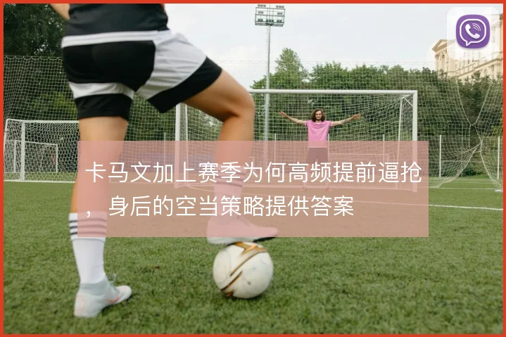卡马文加上赛季为何高频提前逼抢，身后的空当策略提供答案