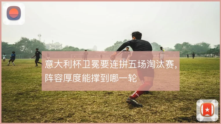 意大利杯卫冕要连拼五场淘汰赛，阵容厚度能撑到哪一轮