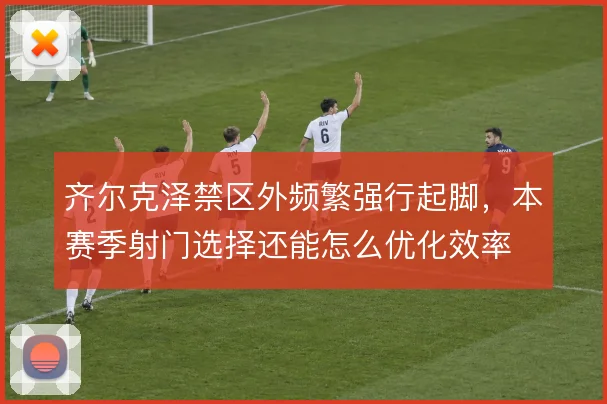齐尔克泽禁区外频繁强行起脚,本赛季射门选择还能怎么优化效率