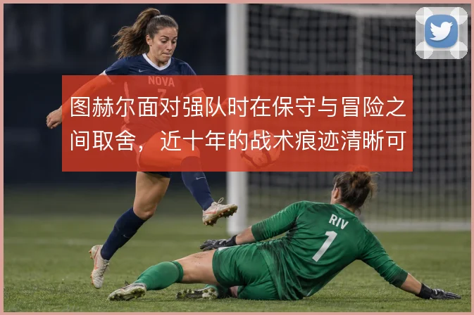 图赫尔面对强队时在保守与冒险之间取舍，近十年的战术痕迹清晰可见