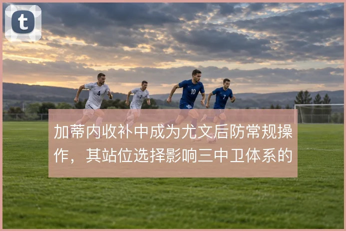 加蒂内收补中成为尤文后防常规操作，其站位选择影响三中卫体系的容错率